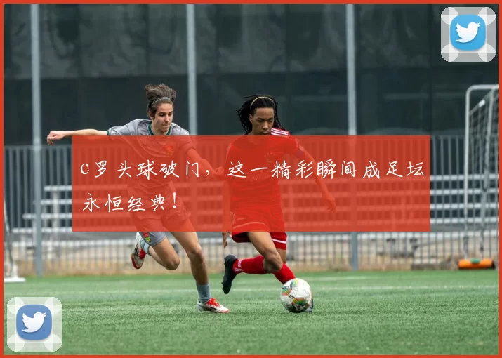c罗头球破门，这一精彩瞬间成足坛永恒经典！