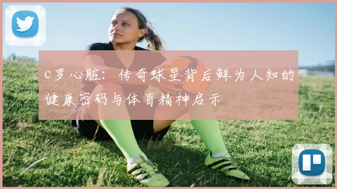 c罗心脏：传奇球星背后鲜为人知的健康密码与体育精神启示