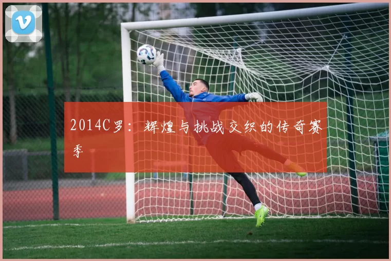 2014C罗：辉煌与挑战交织的传奇赛季