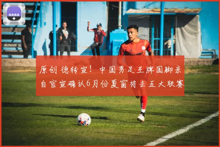 原创 德转宣！中国男足王牌国脚亲自官宣确认6月份夏窗将去五大联赛留洋，值得期待