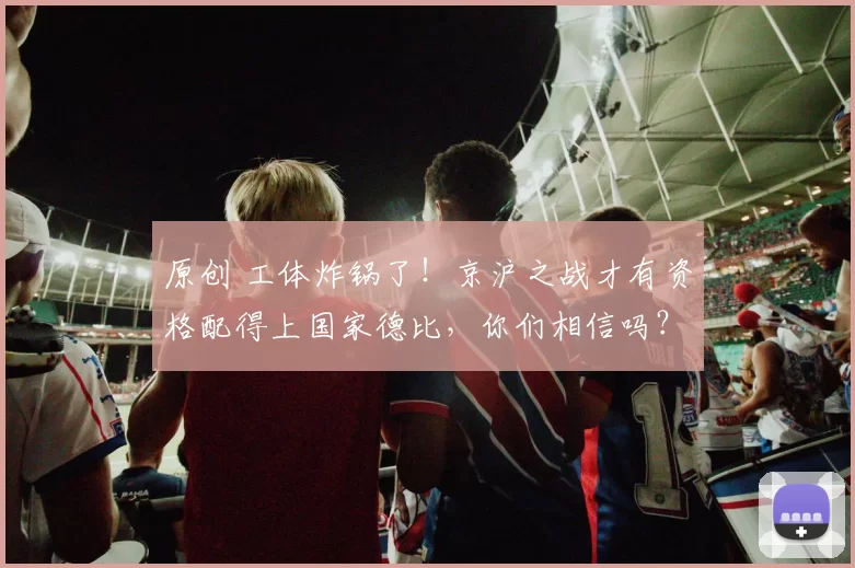 原创 工体炸锅了！京沪之战才有资格配得上国家德比，你们相信吗？