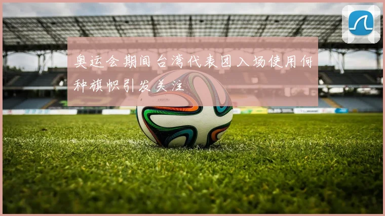 奥运会期间台湾代表团入场使用何种旗帜引发关注