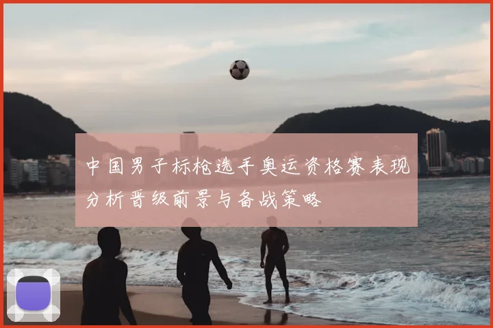 中国男子标枪选手奥运资格赛表现分析晋级前景与备战策略