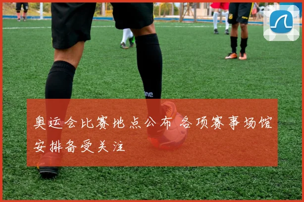 奥运会比赛地点公布 各项赛事场馆安排备受关注