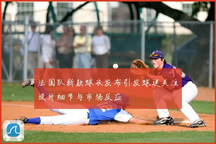 法国队新款球衣发布引发球迷关注设计细节与市场反应